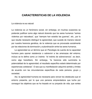 CARACTERISTICAS DE LA VIOLENCIA
La violencia no es natural
La violencia es un fenómeno social, sin embargo, en muchas ocasiones se
pretende justificar como algo natural diciendo que los seres humanos “somos
violentos por naturaleza”, que “siempre han existido las guerras”, etc., por lo
que resulta necesario distinguir la agresividad, que sucede de manera natural
por nuestra herencia genética, de la violencia que es provocada socialmente
por las relaciones de dominación y subordinación entre los seres humanos.
La agresividad es un término que en Psicología da cuenta de la capacidad
humana para oponer resistencia o sobrevivir a las amenazas del entorno;
incluso se le define como un instinto: “el instinto de sobrevivencia”, es decir,
como algo hereditario. Sin embargo, “la herencia sólo suministra la
potencialidad de la agresividad; el resultado específico estará determinado por
experiencias cotidianas”. O sea que su manifestación adquirirá sentido y límites
de acuerdo con las circunstancias específicas de cada persona, grupo y
sociedad.
Así, la agresividad humana es necesaria para vencer los obstáculos que el
entorno presenta, por lo que una persona emprendedora que lucha por
conseguir los objetivos que se ha trazado en su proyecto de vida, que sortea
 