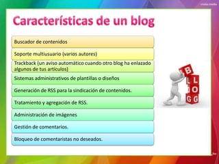 Buscador de contenidos

Soporte multiusuario (varios autores)
Trackback (un aviso automático cuando otro blog ha enlazado
algunos de tus artículos)
Sistemas administrativos de plantillas o diseños

Generación de RSS para la sindicación de contenidos.

Tratamiento y agregación de RSS.

Administración de imágenes

Gestión de comentarios.

Bloqueo de comentaristas no deseados.
 
