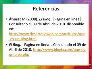 Referencias
• Álvarez M (2008). El Blog. Pagina en línea .
  Consultado el 09 de Abril de 2010. disponible
  en:
  http://www.desarrolloweb.com/articulos/que
  -es-un-blog.html
• El Blog. Pagina en línea . Consultado el 09 de
  Abril de 2010. http://www.blogia.com/que-es-
  un-blog.php
 