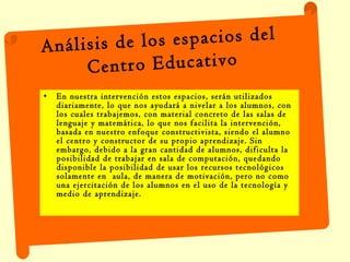 En nuestra intervención estos espacios, serán utilizados diariamente, lo que nos ayudará a nivelar a los alumnos, con los cuales trabajemos, con material concreto de las salas de lenguaje y matemática, lo que nos facilita la intervención, basada en nuestro enfoque constructivista, siendo el alumno  el centro y constructor de su propio aprendizaje. Sin embargo, debido a la gran cantidad de alumnos, dificulta la posibilidad de trabajar en sala de computación, quedando disponible la posibilidad de usar los recursos tecnológicos solamente en  aula, de manera de motivación, pero no como una ejercitación de los alumnos en el uso de la tecnología y medio de aprendizaje.  Análisis de los espacios del  Centro Educativo 