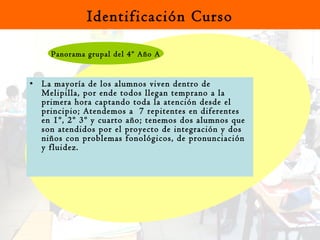 La mayoría de los alumnos viven dentro de  Melipilla, por ende todos llegan temprano a la primera hora captando toda la atención desde el principio; Atendemos a  7 repitentes en diferentes  en 1º, 2º 3º y cuarto año; tenemos dos alumnos que son atendidos por el proyecto de integración y dos niños con problemas fonológicos, de pronunciación y fluidez. Identificación Curso Panorama grupal del 4º Año A 