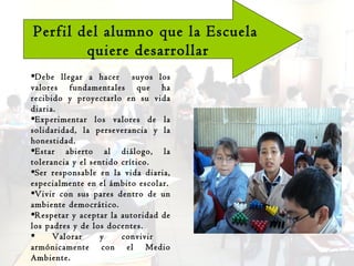Perfil del alumno que la Escuela quiere desarrollar Debe llegar a hacer  suyos los valores fundamentales que ha recibido y proyectarlo en su vida diaria. Experimentar los valores de la solidaridad, la perseverancia y la honestidad. Estar abierto al diálogo, la tolerancia y el sentido crítico. Ser responsable en la vida diaria, especialmente en el ámbito escolar. Vivir con sus pares dentro de un ambiente democrático. Respetar y aceptar la autoridad de los padres y de los docentes. Valorar y convivir  armónicamente con el Medio Ambiente. 