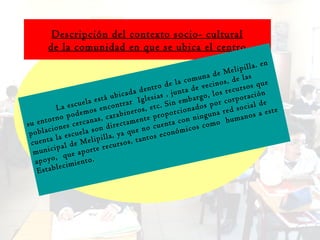 Descripción del contexto socio- cultural de la comunidad en que se ubica el centro La escuela está ubicada dentro de la comuna de Melipilla. en su entorno podemos encontrar  Iglesias , junta de vecinos, de las poblaciones cercanas, carabineros, etc. Sin embargo, los recursos que cuenta la escuela son directamente proporcionados por corporación municipal de Melipilla, ya que no cuenta con ninguna red social de apoyo,  que aporte recursos, tantos económicos como  humanos a este Establecimiento. 