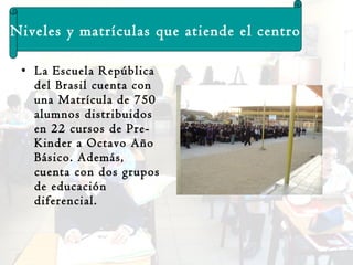 La Escuela República del Brasil cuenta con  una Matrícula de 750  alumnos distribuidos en 22 cursos de Pre-Kinder a Octavo Año Básico. Además, cuenta con dos grupos de educación diferencial. Niveles y matrículas que atiende el centro 
