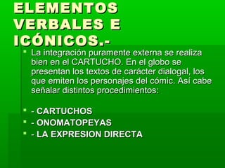 ELEMENTOSELEMENTOS
VERBALES EVERBALES E
ICÓNICOS.-ICÓNICOS.-
 La integración puramente externa se realizaLa integración puramente externa se realiza
bien en el CARTUCHO. En el globo sebien en el CARTUCHO. En el globo se
presentan los textos de carácter dialogal, lospresentan los textos de carácter dialogal, los
que emiten los personajes del cómic. Así cabeque emiten los personajes del cómic. Así cabe
señalar distintos procedimientos:señalar distintos procedimientos:
 -- CARTUCHOSCARTUCHOS
 -- ONOMATOPEYASONOMATOPEYAS
 -- LA EXPRESION DIRECTALA EXPRESION DIRECTA
 