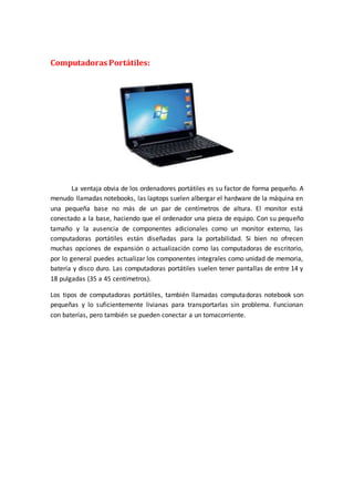 Computadoras Portátiles:
La ventaja obvia de los ordenadores portátiles es su factor de forma pequeño. A
menudo llamadas notebooks, las laptops suelen albergar el hardware de la máquina en
una pequeña base no más de un par de centímetros de altura. El monitor está
conectado a la base, haciendo que el ordenador una pieza de equipo. Con su pequeño
tamaño y la ausencia de componentes adicionales como un monitor externo, las
computadoras portátiles están diseñadas para la portabilidad. Si bien no ofrecen
muchas opciones de expansión o actualización como las computadoras de escritorio,
por lo general puedes actualizar los componentes integrales como unidad de memoria,
batería y disco duro. Las computadoras portátiles suelen tener pantallas de entre 14 y
18 pulgadas (35 a 45 centímetros).
Los tipos de computadoras portátiles, también llamadas computadoras notebook son
pequeñas y lo suficientemente livianas para transportarlas sin problema. Funcionan
con baterías, pero también se pueden conectar a un tomacorriente.
 