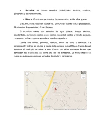  Servicios: se prestan servicios profesionales, técnicos, turísticos, 
personales y de mantenimiento. 
 Minería: Cuenta con yacimientos de piedra caliza, arcilla, sílice y yeso. 
El 60.17% de la población es alfabeta. El municipio cuenta con 21 preescolares, 
14 primarias, 4 secundarias y 3 bachilleratos. 
El municipio cuenta con servicios de agua potable, energía eléctrica, 
alcantarillado, alumbrado público, aseo público, seguridad pública y tránsito, parques, 
cementerio, jardines, centros recreativos y centros deportivos. 
Cuenta con correo, periódico, teléfono, señal de radio y televisión. La 
transportación foránea se efectúa a través de la carretera federal México-Puebla, la cual 
atraviesa el municipio de oeste a este. Cuenta con varias carreteras locales que 
comunican las localidades, así como una red de terracerías. La transportación se 
realiza en autobuses públicos o vehículos de alquiler y particulares. 
 