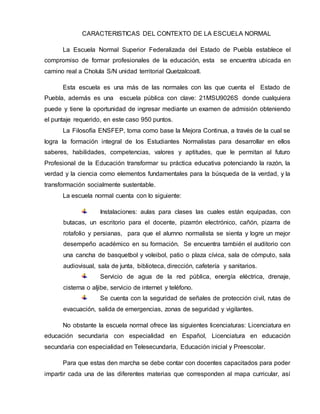 CARACTERISTICAS DEL CONTEXTO DE LA ESCUELA NORMAL 
La Escuela Normal Superior Federalizada del Estado de Puebla establece el 
compromiso de formar profesionales de la educación, esta se encuentra ubicada en 
camino real a Cholula S/N unidad territorial Quetzalcoatl. 
Esta escuela es una más de las normales con las que cuenta el Estado de 
Puebla, además es una escuela pública con clave: 21MSU9026S donde cualquiera 
puede y tiene la oportunidad de ingresar mediante un examen de admisión obteniendo 
el puntaje requerido, en este caso 950 puntos. 
La Filosofía ENSFEP, toma como base la Mejora Continua, a través de la cual se 
logra la formación integral de los Estudiantes Normalistas para desarrollar en ellos 
saberes, habilidades, competencias, valores y aptitudes, que le permitan al futuro 
Profesional de la Educación transformar su práctica educativa potenciando la razón, la 
verdad y la ciencia como elementos fundamentales para la búsqueda de la verdad, y la 
transformación socialmente sustentable. 
La escuela normal cuenta con lo siguiente: 
Instalaciones: aulas para clases las cuales están equipadas, con 
butacas, un escritorio para el docente, pizarrón electrónico, cañón, pizarra de 
rotafolio y persianas, para que el alumno normalista se sienta y logre un mejor 
desempeño académico en su formación. Se encuentra también el auditorio con 
una cancha de basquetbol y voleibol, patio o plaza cívica, sala de cómputo, sala 
audiovisual, sala de junta, biblioteca, dirección, cafetería y sanitarios. 
Servicio de agua de la red pública, energía eléctrica, drenaje, 
cisterna o aljibe, servicio de internet y teléfono. 
Se cuenta con la seguridad de señales de protección civil, rutas de 
evacuación, salida de emergencias, zonas de seguridad y vigilantes. 
No obstante la escuela normal ofrece las siguientes licenciaturas: Licenciatura en 
educación secundaria con especialidad en Español, Licenciatura en educación 
secundaria con especialidad en Telesecundaria, Educación inicial y Preescolar. 
Para que estas den marcha se debe contar con docentes capacitados para poder 
impartir cada una de las diferentes materias que corresponden al mapa curricular, así 
 