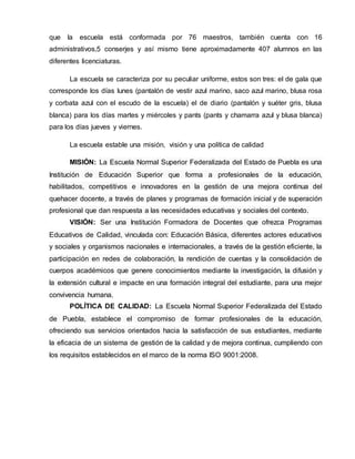 que la escuela está conformada por 76 maestros, también cuenta con 16 
administrativos,5 conserjes y así mismo tiene aproximadamente 407 alumnos en las 
diferentes licenciaturas. 
La escuela se caracteriza por su peculiar uniforme, estos son tres: el de gala que 
corresponde los días lunes (pantalón de vestir azul marino, saco azul marino, blusa rosa 
y corbata azul con el escudo de la escuela) el de diario (pantalón y suéter gris, blusa 
blanca) para los días martes y miércoles y pants (pants y chamarra azul y blusa blanca) 
para los días jueves y viernes. 
La escuela estable una misión, visión y una política de calidad 
MISIÓN: La Escuela Normal Superior Federalizada del Estado de Puebla es una 
Institución de Educación Superior que forma a profesionales de la educación, 
habilitados, competitivos e innovadores en la gestión de una mejora continua del 
quehacer docente, a través de planes y programas de formación inicial y de superación 
profesional que dan respuesta a las necesidades educativas y sociales del contexto. 
VISIÓN: Ser una Institución Formadora de Docentes que ofrezca Programas 
Educativos de Calidad, vinculada con: Educación Básica, diferentes actores educativos 
y sociales y organismos nacionales e internacionales, a través de la gestión eficiente, la 
participación en redes de colaboración, la rendición de cuentas y la consolidación de 
cuerpos académicos que genere conocimientos mediante la investigación, la difusión y 
la extensión cultural e impacte en una formación integral del estudiante, para una mejor 
convivencia humana. 
POLÍTICA DE CALIDAD: La Escuela Normal Superior Federalizada del Estado 
de Puebla, establece el compromiso de formar profesionales de la educación, 
ofreciendo sus servicios orientados hacia la satisfacción de sus estudiantes, mediante 
la eficacia de un sistema de gestión de la calidad y de mejora continua, cumpliendo con 
los requisitos establecidos en el marco de la norma ISO 9001:2008. 
 