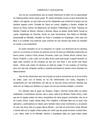 CONTEXTO Y SUS SUJETOS 
Una de las características que se puede diferenciar el salón con la especialidad 
de Telesecundaria tercer grado grupo “B” quinto semestre, es por su gran diversidad de 
cultura y de lugares, ya que cada uno de los integrantes que conforman el grupo son de 
distintos lugares como: Chiautla de Tapia es Luisita, Angélica y Sandra, Acatlan de 
Osorio es Keny, Azúcar de Matamoros de Gustavo, Petlanzingo es Yareli, Tepeaca es 
Maritza, Puebla es Miriam, German y Brenda, Atlixco es Isabel, Santa María Tecola es 
Lupita, Huejotzingo es Florecita, Tecali es José Sacramento, San Martin es Michelle, 
Zacapoaxtla es Mariella, Teziutlán es Paola y Cuetzalan es Guadalupe. Todo esto con 
lleva a un contexto muy especial, pues conviven de una manera que todos se respeten 
en cuanto a sus costumbres. 
El quinto semestre no es la excepción en cuanto a la deserción de los alumnos 
pues en un principio el número de alumnos era de 34 pero por diferentes situaciones se 
fueron yendo y fueron: Fredy, Ismael, Fernando, José Luis, Daniel, Wicho, Daniel, Ceci, 
Roció, Anselmo y Lalo, cada uno de ellos formo parte este grupo y siguen teniendo un 
lugar pues siempre se les recuerda ya sea por una frase o una acción que hayan 
hecho. Ahora solo restan 23 alumnos en total los cuales 17 son mujeres y 6 hombres 
pero aun hay una incógnita cuantos y quienes terminaran la carrera como docentes de 
telesecundaria. 
Una de las situaciones que vive el grupo es que la convivencia ya no es la misma 
de antes, pues con el tiempo se ha ido deteriorando con roses, disgustos o 
simplemente por mal entendidos, por ello ya no hay esa misma armonía. Además que 
cada uno se integro por afinada a un grupo con los que siempre trabajan y conviven. 
Por ejemplo esta el grupo de Gustavo, Ángel y Germán donde ellos se andan 
molestando y haciéndose bromas unos a otros, está el de Maritza, Paola, Keny y José 
que por lo regular andan con otros compañeros de otros grupos conviviendo, otro es el 
de Luisita, David, Lupita, Isabel, Bety, Flor, Angélica y Michelle ellos son un poco mas 
aplicados y participativos en clases pero también dicen cada incoherencia y al parecer 
se unió una chica más a su grupo ella es Miriam , uno más es el de Elvia, Yareli, Brenda 
e Ivonne ella por lo regular andan juntas por cierto que les gusta tomarse muchas fotos, 
y por último está el de Mariella, Sandra y Guadalupe ellas por igual andan juntas 
 