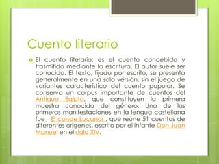 Cuento literario
 El cuento literario: es el cuento concebido y
trasmitido mediante la escritura. El autor suele ser
conocido. El texto, fijado por escrito, se presenta
generalmente en una sola versión, sin el juego de
variantes característico del cuento popular. Se
conserva un corpus importante de cuentos del
Antiguo Egipto, que constituyen la primera
muestra conocida del género. Una de las
primeras manifestaciones en la lengua castellana
fue El conde Lucanor , que reúne 51 cuentos de
diferentes orígenes, escrito por el infante Don Juan
Manuel en el siglo XIV.
 