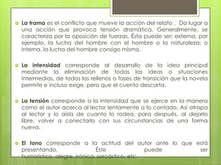  La trama es el conflicto que mueve la acción del relato . Da lugar a
una acción que provoca tensión dramática. Generalmente, se
caracteriza por la oposición de fuerzas. Ésta puede ser: externa, por
ejemplo, la lucha del hombre con el hombre o la naturaleza; o
interna, la lucha del hombre consigo mismo.
 La intensidad corresponde al desarrollo de la idea principal
mediante la eliminación de todas las ideas o situaciones
intermedias, de todos los rellenos o fases de transición que la novela
permite e incluso exige, pero que el cuento descarta.
 La tensión corresponde a la intensidad que se ejerce en la manera
como el autor acerca al lector lentamente a lo contado. Así atrapa
al lector y lo aísla de cuanto lo rodea, para después, al dejarlo
libre, volver a conectarlo con sus circunstancias de una forma
nueva.
 El tono corresponde a la actitud del autor ante lo que está
presentando. Éste puede ser
humorístico, alegre, irónico, sarcástico, etc.
 
