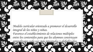 Modelo currícular orientado a promover el desarrollo
integral de los niños y niñas.
Favorece el establecimiento de relaciones múltiples
entre los contenidos para que los alumnos construyan
aprendizajes cada vez más integrados y globalizados.

 