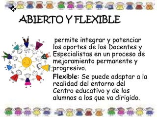 
ABIERTO Y FLEXIBLE
permite integrar y potenciar
los aportes de los Docentes y
Especialistas en un proceso de
mejoramiento permanente y
progresivo.
Flexible: Se puede adaptar a la
realidad del entorno del
Centro educativo y de los
alumnos a los que va dirigido.
 