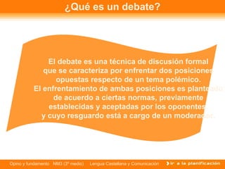 ¿Qué es un debate? El debate es una técnica de discusión formal que se caracteriza por enfrentar dos posiciones opuestas respecto de un tema polémico. El enfrentamiento de ambas posiciones es planteado de acuerdo a ciertas normas, previamente establecidas y aceptadas por los oponentes, y cuyo resguardo está a cargo de un moderador. 