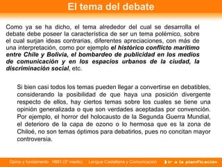 El tema del debate Como ya se ha dicho, el tema alrededor del cual se desarrolla el debate debe poseer la característica de ser un tema polémico, sobre el cual surjan ideas contrarias, diferentes apreciaciones, con más de una interpretación, como por ejemplo  el histórico conflicto marítimo entre Chile y Bolivia, el bombardeo de publicidad en los medios de comunicación y en los espacios urbanos de la ciudad, la discriminación social , etc. Si bien casi todos los temas pueden llegar a convertirse en debatibles, considerando la posibilidad de que haya una posición divergente respecto de ellos, hay ciertos temas sobre los cuales se tiene una opinión generalizada o que son verdades aceptadas por convención. Por ejemplo, el horror del holocausto de la Segunda Guerra Mundial, el deterioro de la capa de ozono o lo hermosa que es la zona de Chiloé, no son temas óptimos para debatirlos, pues no concitan mayor controversia. 