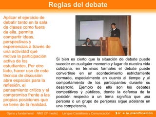 Reglas del debate Aplicar el ejercicio de debatir tanto en la sala de clases como fuera de ella, permite compartir ideas, perspectivas y experiencias a través de una actividad que motiva la participación activa de los estudiantes. Por otro lado, hacer uso de esta técnica de discusión abre espacios para la reflexión, el pensamiento crítico y el compromiso frente a las propias posiciones que se tiene de la realidad.  Si bien es cierto que la situación de debate puede suceder en cualquier momento y lugar de nuestra vida cotidiana, en términos formales el debate puede convertirse en un acontecimiento estrictamente normado, especialmente en cuanto al tiempo y al comportamiento de los participantes durante su desarrollo. Ejemplo de ello son los debates competitivos y públicos, donde la defensa de la posición respecto a un tema significa que una persona o un grupo de personas sigue adelante en una competencia. 