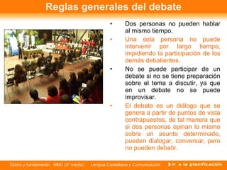 Reglas generales del debate Dos personas no pueden hablar al mismo tiempo. Una sola persona no puede intervenir por largo tiempo, impidiendo la participación de los demás debatientes. No se puede participar de un debate si no se tiene preparación sobre el tema a discutir, ya que en un debate no se puede improvisar. El debate es un diálogo que se genera a partir de puntos de vista contrapuestos, de tal manera que si dos personas opinan lo mismo sobre un asunto determinado, pueden dialogar, conversar, pero no pueden debatir. 