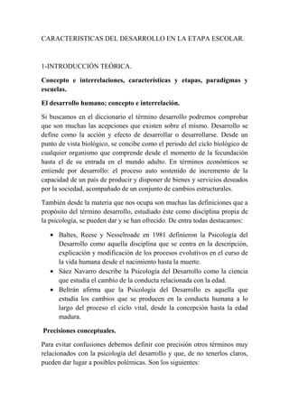 CARACTERISTICAS DEL DESARROLLO EN LA ETAPA ESCOLAR.
1-INTRODUCCIÓN TEÓRICA.
Concepto e interrelaciones, características y etapas, paradigmas y
escuelas.
El desarrollo humano: concepto e interrelación.
Si buscamos en el diccionario el término desarrollo podremos comprobar
que son muchas las acepciones que existen sobre el mismo. Desarrollo se
define como la acción y efecto de desarrollar o desarrollarse. Desde un
punto de vista biológico, se concibe como el periodo del ciclo biológico de
cualquier organismo que comprende desde el momento de la fecundación
hasta el de su entrada en el mundo adulto. En términos económicos se
entiende por desarrollo: el proceso auto sostenido de incremento de la
capacidad de un país de producir y disponer de bienes y servicios deseados
por la sociedad, acompañado de un conjunto de cambios estructurales.
También desde la materia que nos ocupa son muchas las definiciones que a
propósito del término desarrollo, estudiado éste como disciplina propia de
la psicología, se pueden dar y se han ofrecido. De entra todas destacamos:
• Baltes, Reese y Nesselroade en 1981 definieron la Psicología del
Desarrollo como aquella disciplina que se centra en la descripción,
explicación y modificación de los procesos evolutivos en el curso de
la vida humana desde el nacimiento hasta la muerte.
• Sáez Navarro describe la Psicología del Desarrollo como la ciencia
que estudia el cambio de la conducta relacionada con la edad.
• Beltrán afirma que la Psicología del Desarrollo es aquella que
estudia los cambios que se producen en la conducta humana a lo
largo del proceso el ciclo vital, desde la concepción hasta la edad
madura.
Precisiones conceptuales.
Para evitar confusiones debemos definir con precisión otros términos muy
relacionados con la psicología del desarrollo y que, de no tenerlos claros,
pueden dar lugar a posibles polémicas. Son los siguientes:
 