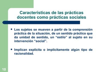 10
Características de las prácticas
docentes como prácticas sociales
 Los sujetos se mueven a partir de la comprensión
práctica de la situación, de un sentido práctico que
da unidad de sentido, un “estilo” al sujeto en su
intervención “social”.
 Implican explícita o implícitamente algún tipo de
racionalidad.
 