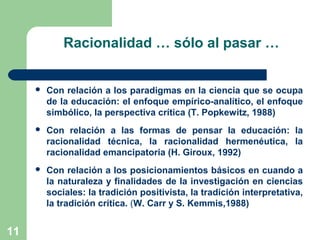 11
Racionalidad … sólo al pasar …
 Con relación a los paradigmas en la ciencia que se ocupa
de la educación: el enfoque empírico-analítico, el enfoque
simbólico, la perspectiva crítica (T. Popkewitz, 1988)
 Con relación a las formas de pensar la educación: la
racionalidad técnica, la racionalidad hermenéutica, la
racionalidad emancipatoria (H. Giroux, 1992)
 Con relación a los posicionamientos básicos en cuando a
la naturaleza y finalidades de la investigación en ciencias
sociales: la tradición positivista, la tradición interpretativa,
la tradición crítica. (W. Carr y S. Kemmis,1988)
11
 