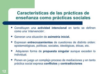 12
Características de las prácticas de
enseñanza como prácticas sociales
 Constituyen una actividad intencional en tanto se definen
como una ‘intervención’.
 Generan una situación de asimetría inicial.
 Expresan entrecruzamientos de cuestiones de distinto orden:
epistemológicas, políticas, sociales, ideológicas, éticas, etc.
 Adquieren forma de propuesta singular aunque exceden lo
individual.
 Ponen en juego un complejo proceso de mediaciones y en tanto
práctica social expresa conflictos y contradicciones
 