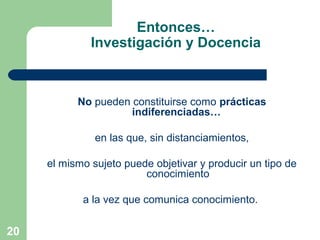 20
No pueden constituirse como prácticas
indiferenciadas…
en las que, sin distanciamientos,
el mismo sujeto puede objetivar y producir un tipo de
conocimiento
a la vez que comunica conocimiento.
Entonces…
Investigación y Docencia
 