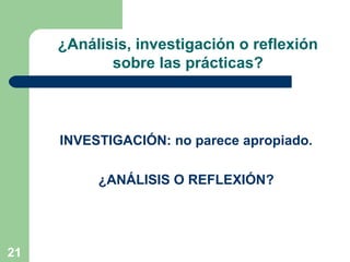 21
INVESTIGACIÓN: no parece apropiado.
¿ANÁLISIS O REFLEXIÓN?
¿Análisis, investigación o reflexión
sobre las prácticas?
 