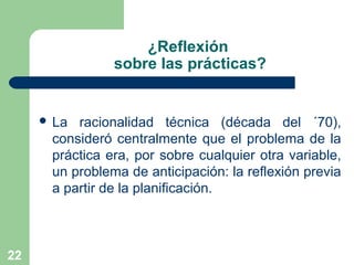 22
¿Reflexión
sobre las prácticas?
 La racionalidad técnica (década del ´70),
consideró centralmente que el problema de la
práctica era, por sobre cualquier otra variable,
un problema de anticipación: la reflexión previa
a partir de la planificación.
 