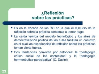 23
¿Reflexión
sobre las prácticas?
 Es en la década de los ´80 en la que el discurso de la
reflexión sobre la práctica comienza a tomar auge.
 La caída teórica del modelo tecnológico y los aires de
democratización política de las aulas facilitan un contexto
en el cual las experiencias de reflexión sobre las prácticas
toman cierta fuerza.
 Dos tendencias conviven por entonces: la “pedagogía
crítico social de los contenidos” y la “pedagogía
hermenéutica-participativa” (C. Davini)
 