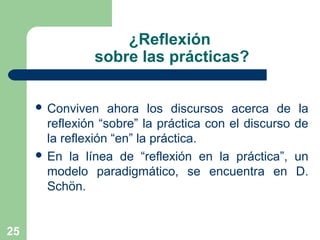 25
¿Reflexión
sobre las prácticas?
 Conviven ahora los discursos acerca de la
reflexión “sobre” la práctica con el discurso de
la reflexión “en” la práctica.
 En la línea de “reflexión en la práctica”, un
modelo paradigmático, se encuentra en D.
Schön.
 