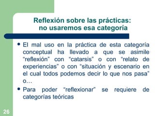 26
Reflexión sobre las prácticas:
no usaremos esa categoría
 El mal uso en la práctica de esta categoría
conceptual ha llevado a que se asimile
“reflexión” con “catarsis” o con “relato de
experiencias” o con “situación y escenario en
el cual todos podemos decir lo que nos pasa”
o…
 Para poder “reflexionar” se requiere de
categorías teóricas
 