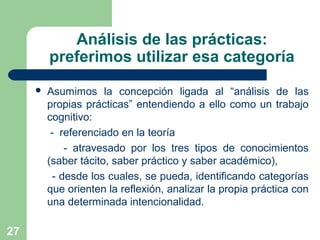 27
Análisis de las prácticas:
preferimos utilizar esa categoría
 Asumimos la concepción ligada al “análisis de las
propias prácticas” entendiendo a ello como un trabajo
cognitivo:
- referenciado en la teoría
- atravesado por los tres tipos de conocimientos
(saber tácito, saber práctico y saber académico),
- desde los cuales, se pueda, identificando categorías
que orienten la reflexión, analizar la propia práctica con
una determinada intencionalidad.
 