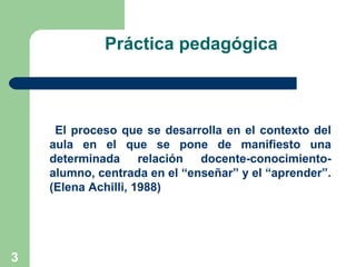3
Práctica pedagógica
El proceso que se desarrolla en el contexto del
aula en el que se pone de manifiesto una
determinada relación docente-conocimiento-
alumno, centrada en el “enseñar” y el “aprender”.
(Elena Achilli, 1988)
 