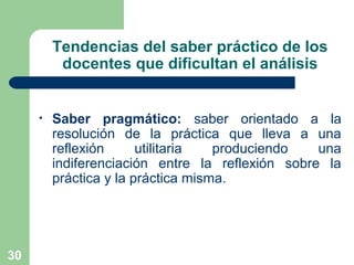 30
Tendencias del saber práctico de los
docentes que dificultan el análisis
• Saber pragmático: saber orientado a la
resolución de la práctica que lleva a una
reflexión utilitaria produciendo una
indiferenciación entre la reflexión sobre la
práctica y la práctica misma.
 