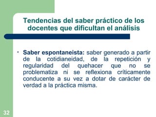 32
Tendencias del saber práctico de los
docentes que dificultan el análisis
• Saber espontaneista: saber generado a partir
de la cotidianeidad, de la repetición y
regularidad del quehacer que no se
problematiza ni se reflexiona críticamente
conducente a su vez a dotar de carácter de
verdad a la práctica misma.
 