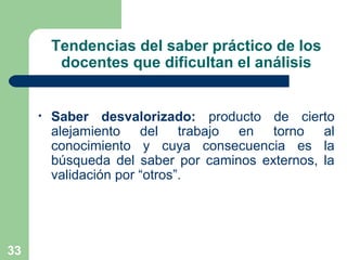 33
Tendencias del saber práctico de los
docentes que dificultan el análisis
• Saber desvalorizado: producto de cierto
alejamiento del trabajo en torno al
conocimiento y cuya consecuencia es la
búsqueda del saber por caminos externos, la
validación por “otros”.
 