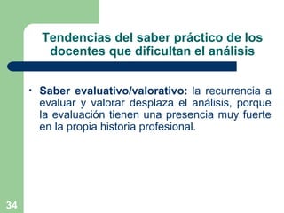 34
Tendencias del saber práctico de los
docentes que dificultan el análisis
• Saber evaluativo/valorativo: la recurrencia a
evaluar y valorar desplaza el análisis, porque
la evaluación tienen una presencia muy fuerte
en la propia historia profesional.
 