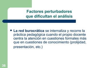 36
Factores perturbadores
que dificultan el análisis
 La red burocrática se internaliza y recorre la
práctica pedagógica cuando el propio docente
centra la atención en cuestiones formales más
que en cuestiones de conocimiento (prolijidad,
presentación, etc.)
 