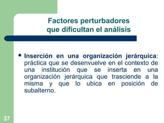 37
Factores perturbadores
que dificultan el análisis
 Inserción en una organización jerárquica:
práctica que se desenvuelve en el contexto de
una institución que se inserta en una
organización jerárquica que trasciende a la
misma y que lo ubica en posición de
subalterno.
 