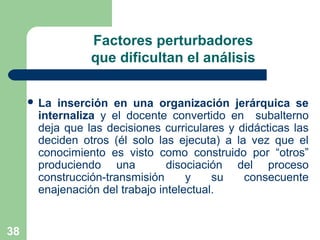 38
Factores perturbadores
que dificultan el análisis
 La inserción en una organización jerárquica se
internaliza y el docente convertido en subalterno
deja que las decisiones curriculares y didácticas las
deciden otros (él solo las ejecuta) a la vez que el
conocimiento es visto como construido por “otros”
produciendo una disociación del proceso
construcción-transmisión y su consecuente
enajenación del trabajo intelectual.
 