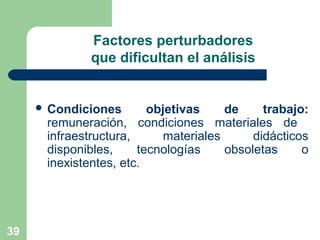 39
Factores perturbadores
que dificultan el análisis
 Condiciones objetivas de trabajo:
remuneración, condiciones materiales de
infraestructura, materiales didácticos
disponibles, tecnologías obsoletas o
inexistentes, etc.
 