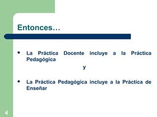 4
Entonces…
 La Práctica Docente incluye a la Práctica
Pedagógica
y
 La Práctica Pedagógica incluye a la Práctica de
Enseñar
 