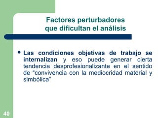 40
Factores perturbadores
que dificultan el análisis
 Las condiciones objetivas de trabajo se
internalizan y eso puede generar cierta
tendencia desprofesionalizante en el sentido
de “convivencia con la mediocridad material y
simbólica”
 