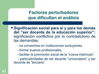 41
Factores perturbadores
que dificultan el análisis
Significación social para sí y para los demás
del “ser docente de la educación superior”:
significación conflictiva por lo contradictorio de
las demandas:
- no convertirse en Instituciones excluyentes
- formar buenos profesionales,
- facilitar la promoción social de la “nueva matrícula”,
- particularidades de ser docente “universitario” y ser
docente de “terciario”
 