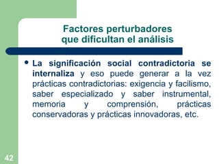 42
Factores perturbadores
que dificultan el análisis
 La significación social contradictoria se
internaliza y eso puede generar a la vez
prácticas contradictorias: exigencia y facilismo,
saber especializado y saber instrumental,
memoria y comprensión, prácticas
conservadoras y prácticas innovadoras, etc.
 