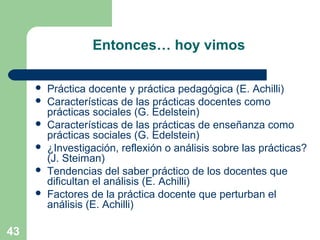 43
Entonces… hoy vimos
 Práctica docente y práctica pedagógica (E. Achilli)
 Características de las prácticas docentes como
prácticas sociales (G. Edelstein)
 Características de las prácticas de enseñanza como
prácticas sociales (G. Edelstein)
 ¿Investigación, reflexión o análisis sobre las prácticas?
(J. Steiman)
 Tendencias del saber práctico de los docentes que
dificultan el análisis (E. Achilli)
 Factores de la práctica docente que perturban el
análisis (E. Achilli)
 