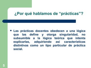 5
¿Por qué hablamos de “prácticas”?
 Las prácticas docentes obedecen a una lógica
que las define y otorga singularidad, no
subsumible a la lógica teórica que intenta
explicarlas, adquiriendo así características
distintivas como un tipo particular de práctica
social.
 
