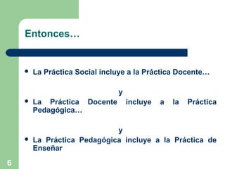 6
Entonces…
 La Práctica Social incluye a la Práctica Docente…
y
 La Práctica Docente incluye a la Práctica
Pedagógica…
y
 La Práctica Pedagógica incluye a la Práctica de
Enseñar
 