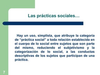 7
Las prácticas sociales…
Hay un uso, simplista, que atribuye la categoría
de “práctica social” a toda relación establecida en
el cuerpo de lo social entre sujetos que son parte
del mismo, reduciendo el subjetivismo y la
categorización de lo social, a las conductas
descriptivas de los sujetos que participan de una
práctica.
 